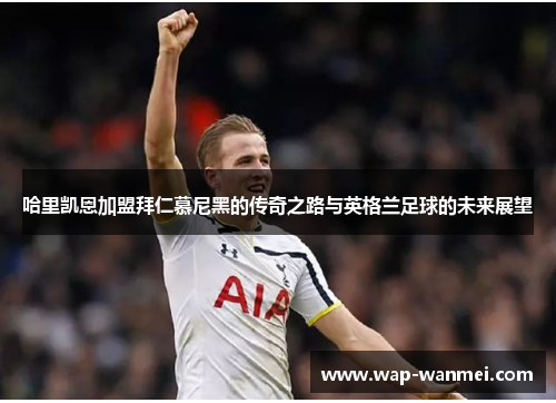 哈里凯恩加盟拜仁慕尼黑的传奇之路与英格兰足球的未来展望