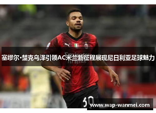 塞缪尔·楚克乌泽引领AC米兰新征程展现尼日利亚足球魅力