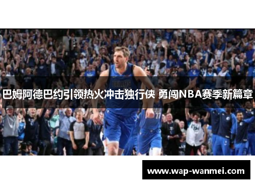 巴姆阿德巴约引领热火冲击独行侠 勇闯NBA赛季新篇章