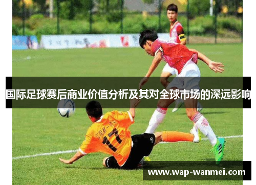 国际足球赛后商业价值分析及其对全球市场的深远影响