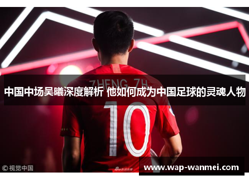 中国中场吴曦深度解析 他如何成为中国足球的灵魂人物