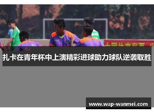 扎卡在青年杯中上演精彩进球助力球队逆袭取胜