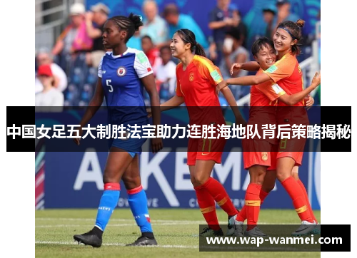 中国女足五大制胜法宝助力连胜海地队背后策略揭秘