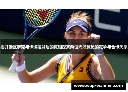 揭开斯瓦泰克与伊埃拉背后的真相探索两位天才球员的竞争与合作关系