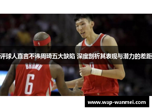 评球人直言不讳周琦五大缺陷 深度剖析其表现与潜力的差距