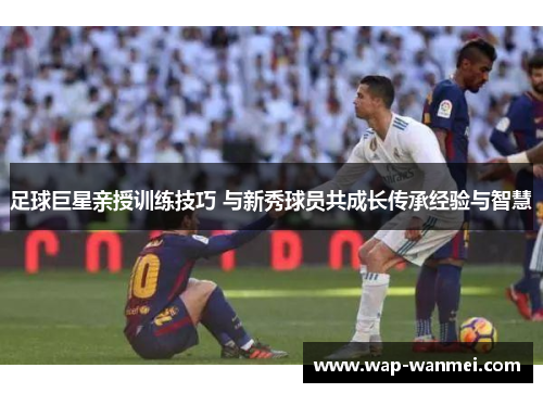 足球巨星亲授训练技巧 与新秀球员共成长传承经验与智慧
