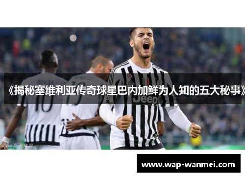 《揭秘塞维利亚传奇球星巴内加鲜为人知的五大秘事》